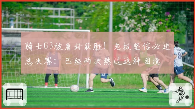 骑士G3被看好获胜!老板坚信必进总决赛:已经两次熬过这种困境
